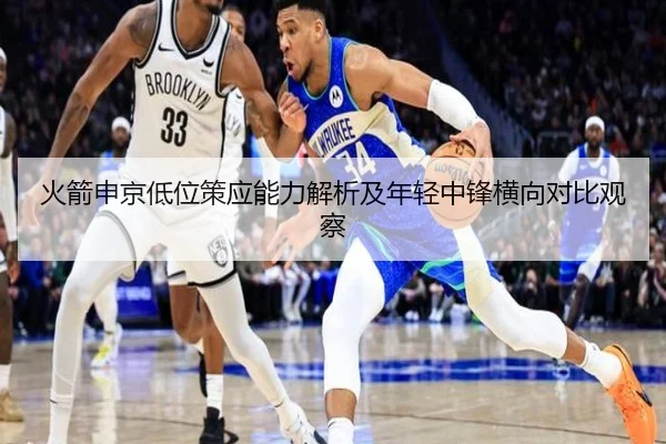 火箭申京低位策应能力解析及年轻中锋横向对比观察