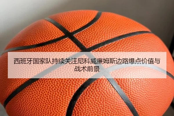 西班牙国家队持续关注尼科威廉姆斯边路爆点价值与战术前景